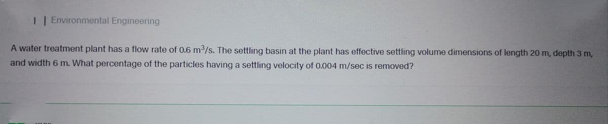 I | Environmental Engineering
A water treatment plant has a flow rate of 0.6 m³/s. The settling basin at the plant has effective settling volume dimensions of length 20 m, depth 3 m,
and width 6 m. What percentage of the particles having a settling velocity of 0.004 m/sec is removed?
XIME