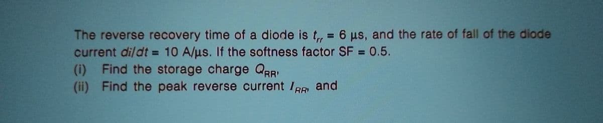 The reverse recovery time of a diode is t,,= 6 us, and the rate of fall of the diode
current di/dt = 10 A/us. If the softness factor SF = 0.5.
(i) Find the storage charge QRR'
(ii) Find the peak reverse current IRR and