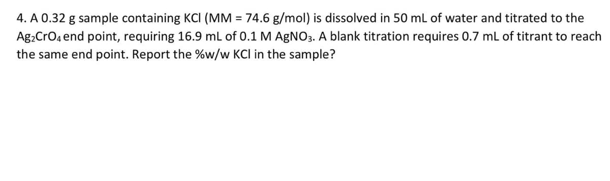 4. A 0.32 g sample containing KCI (MM = 74.6 g/mol) is dissolved in 50 mL of water and titrated to the
Ag₂ CrO4 end point, requiring 16.9 mL of 0.1 M AgNO3. A blank titration requires 0.7 mL of titrant to reach
the same end point. Report the %w/w KCI in the sample?