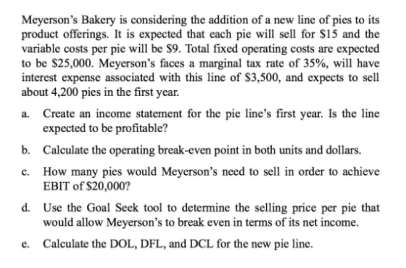 Meyerson's Bakery is considering the addition of a new line of pies to its
product offerings. It is expected that each pie will sell for $15 and the
variable costs per pie will be $9. Total fixed operating costs are expected
to be $25,000. Meyerson's faces a marginal tax rate of 35%, will have
interest expense associated with this line of $3,500, and expects to sell
about 4,200 pies in the first year.
a. Create an income statement for the pie line's first year. Is the line
expected to be profitable?
b. Calculate the operating break-even point in both units and dollars.
How many pies would Meyerson's need to sell in order to achieve
EBIT of $20,000?
C.
d. Use the Goal Seek tool to determine the selling price per pie that
would allow Meyerson's to break even in terms of its net income.
e. Calculate the DOL, DFL, and DCL for the new pie line.