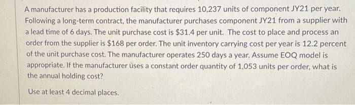 A manufacturer has a production facility that requires 10,237 units of component JY21 per year.
Following a long-term contract, the manufacturer purchases component JY21 from a supplier with
a lead time of 6 days. The unit purchase cost is $31.4 per unit. The cost to place and process an
order from the supplier is $168 per order. The unit inventory carrying cost per year is 12.2 percent
of the unit purchase cost. The manufacturer operates 250 days a year. Assume EOQ model is
appropriate. If the manufacturer uses a constant order quantity of 1,053 units per order, what is
the annual holding cost?
Use at least 4 decimal places.
