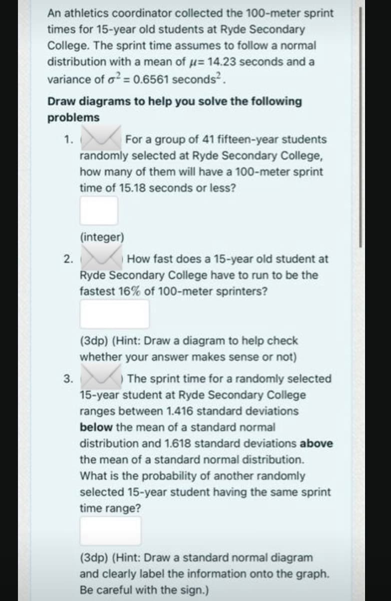 An athletics coordinator collected the 100-meter sprint
times for 15-year old students at Ryde Secondary
College. The sprint time assumes to follow a normal
distribution with a mean of u= 14.23 seconds and a
variance of o? = 0.6561 seconds?.
Draw diagrams to help you solve the following
problems
For a group of 41 fifteen-year students
randomly selected at Ryde Secondary College,
1.
how many of them will have a 100-meter sprint
time of 15.18 seconds or less?
(integer)
How fast does a 15-year old student at
Ryde Secondary College have to run to be the
fastest 16% of 100-meter sprinters?
2.
(3dp) (Hint: Draw a diagram to help check
whether your answer makes sense or not)
The sprint time for a randomly selected
15-year student at Ryde Secondary College
ranges between 1.416 standard deviations
3.
below the mean of a standard normal
distribution and 1.618 standard deviations above
the mean of a standard normal distribution.
What is the probability of another randomly
selected 15-year student having the same sprint
time range?
(3dp) (Hint: Draw a standard normal diagram
and clearly label the information onto the graph.
Be careful with the sign.)
