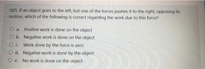 Q05. If an object goes to the left, but one of the forces pushes it to the right, opposing its
motion, which of the following is correct regarding the work due to this force?
O a. Positive work is done on the object
O b. Negative work is done on the object
O. Work done by the force is zero
O d. Negative work is done by the object
O e. No work is done on the object
