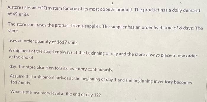 A store uses an EOQ system for one of its most popular product. The product has a daily demand
of 49 units.
The store purchases the product from a supplier. The supplier has an order lead time of 6 days. The
store
uses an order quantity of 1617 units.
A shipment of the supplier always at the beginning of day and the store always place a new order
at the end of
day. The store also monitors its inventory continuously.
Assume that a shipment arrives at the beginning of day 1 and the beginning inventory becomes
1617 units.
What is the inventory level at the end of day 12?
