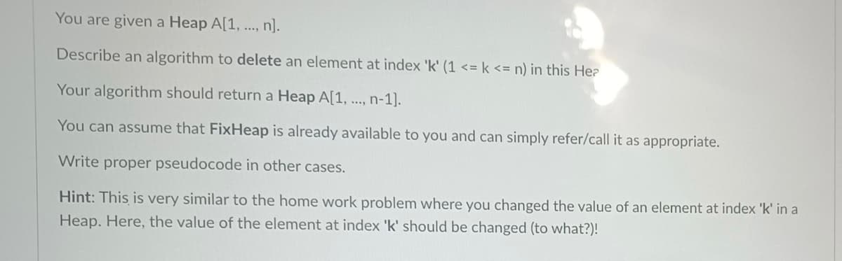 You are given a Heap A[1, ..., n].
Describe an algorithm to delete an element at index 'k' (1 <= k <= n) in this Hea
Your algorithm should return a Heap A[1, ..., n-1].
You can assume that FixHeap is already available to you and can simply refer/call it as appropriate.
Write proper pseudocode in other cases.
Hint: This is very similar to the home work problem where you changed the value of an element at index 'k' in a
Heap. Here, the value of the element at index 'k' should be changed (to what?)!
