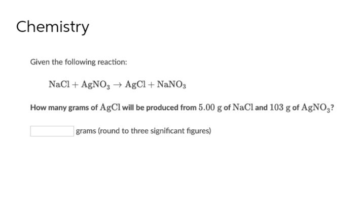 Chemistry
Given the following reaction:
NaCl + AgNO3 → AgCl + NaNO3
How many grams of AgCl will be produced from 5.00 g of NaCl and 103 g of AgNO3?
grams (round to three significant figures)