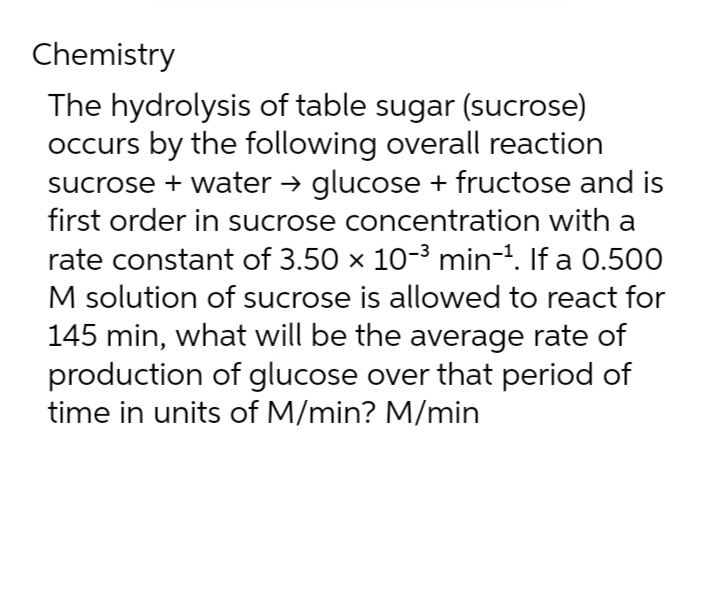 Chemistry
The hydrolysis of table sugar (sucrose)
occurs by the following overall reaction
sucrose + water → glucose + fructose and is
first order in sucrose concentration with a
rate constant of 3.50 × 10-³ min-¹. If a 0.500
M solution of sucrose is allowed to react for
145 min, what will be the average rate of
production of glucose over that period of
time in units of M/min? M/min