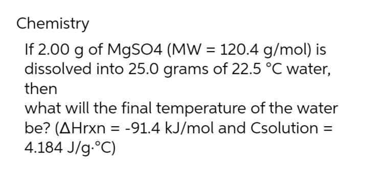 Chemistry
If 2.00 g of MgSO4 (MW = 120.4 g/mol) is
dissolved into 25.0 grams of 22.5 °C water,
then
what will the final temperature of the water
be? (AHrxn = -91.4 kJ/mol and Csolution =
4.184 J/g °C)