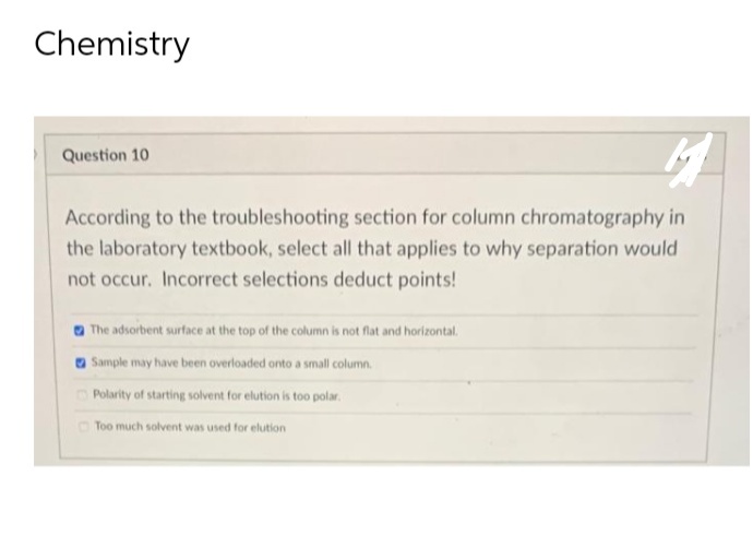 Chemistry
Question 10
4
According to the troubleshooting section for column chromatography in
the laboratory textbook, select all that applies to why separation would
not occur. Incorrect selections deduct points!
The adsorbent surface at the top of the column is not flat and horizontal.
Sample may have been overloaded onto a small column.
Polarity of starting solvent for elution is too polar.
Too much solvent was used for elution