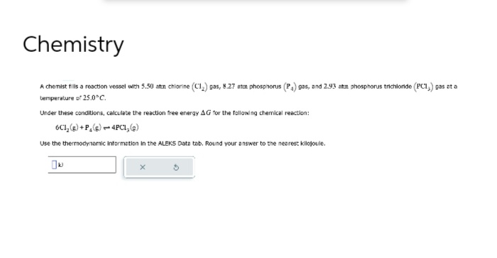 Chemistry
A chemist fills a reaction vessel with 5.50 atin chlorine (C1₂) gas, 8.27 atum phosphorus (P₁) gas, and 2.93 atin phosphorus trichloride (PC1,) gas at a
temperature of 25.0°C.
Under these conditions, calculate the reaction free energy AG for the following chemical reaction:
6C1₂(g) +P, (g) - 4PC1, (2)
Use the thermodynamic Information in the ALEKS Data tab. Round your answer to the nearest kilojoule.