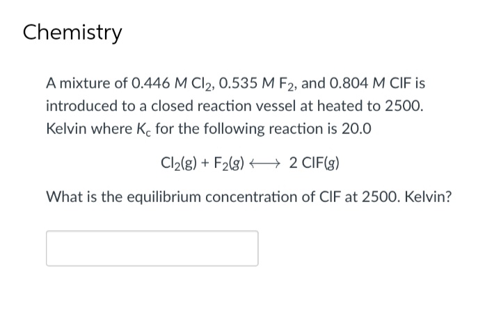 Chemistry
A mixture of 0.446 M Cl2, 0.535 M F2, and 0.804 M CIF is
introduced to a closed reaction vessel at heated to 2500.
Kelvin where Ke for the following reaction is 20.0
Cl₂(g) + F2(g) →→→→ 2 CIF(g)
What is the equilibrium concentration of CIF at 2500. Kelvin?