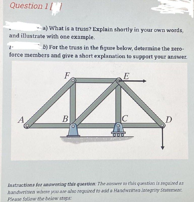 Question 1[1
a) What is a truss? Explain shortly in your own words,
and illustrate with one example.
1.
b) For the truss in the figure below, determine the zero-
force members and give a short explanation to support your answer.
A
F
B
E
C
000
D
Instructions for answering this question: The answer to this question is required as
handwritten where you are also required to add a Handwritten Integrity Statement.
Please follow the below steps:
