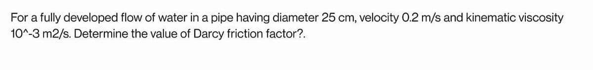 For a fully developed flow of water in a pipe having diameter 25 cm, velocity 0.2 m/s and kinematic viscosity
10^-3 m2/s. Determine the value of Darcy friction factor?.