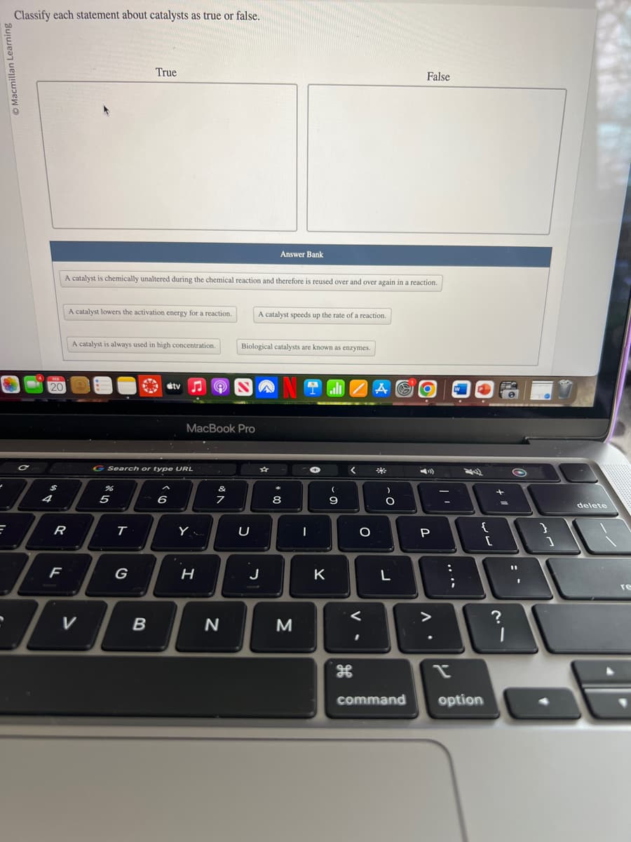 Macmillan Learning
Classify each statement about catalysts as true or false.
C
I
E
20
$
4
R
F
A catalyst is chemically unaltered during the chemical reaction and therefore is reused over and over again in a reaction.
A catalyst lowers the activation energy for a reaction.
A catalyst is always used in high concentration.
V
True
5
T
G Search or type URL
G
B
stv
6
MacBook Pro
Y
H
&
7
N
Biological catalysts are known as enzymes.
U
Answer Bank
A catalyst speeds up the rate of a reaction.
☆
J
* 00
8
M
I ZAO
←
I
K
(
9
<
O
<
H
)
O
L
False
command
P
-
:
n
;
{
option
[
+
=
?
O
1
delete
re
16