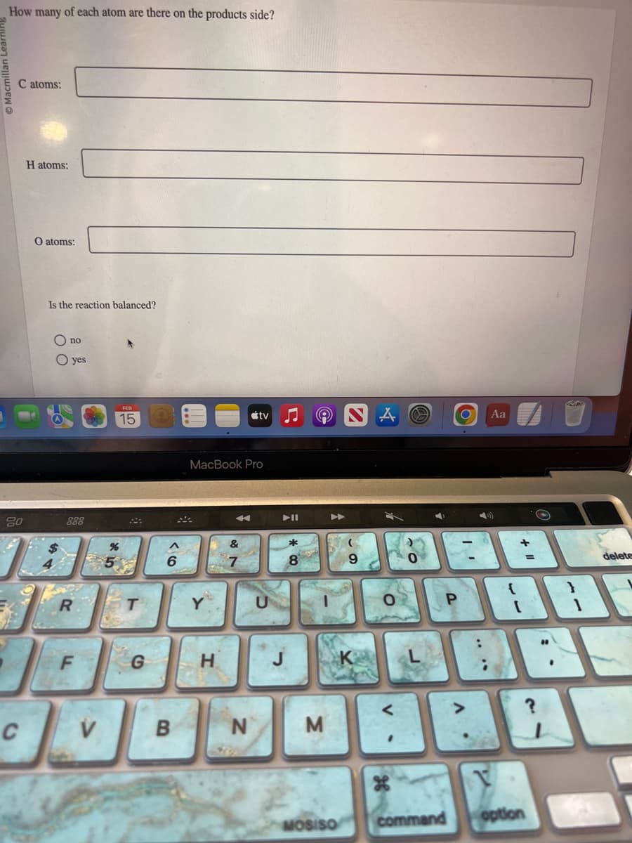 How many of each atom are there on the products side?
Macmi
C atoms:
20
C
H atoms:
O atoms:
Is the reaction balanced?
O no
O yes
R
V
FEB
15
%
5
T
G
6
B
MacBook Pro
H
&
tv
N
M
MOSISO
9
O
V
P
command
O Aa
:
+
=
V
option
$
{
18
delete
35