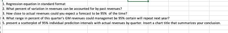 1. Regression equation in standard format
2. What percent of variation in revenues can be accounted for by past revenues?
3. How close to actual revenues could you expect a forecast to be 95% of the time?
O 4. What range in percent of this quarter's GM revenues could managemet be 95% certain will repeat next year?
1 5. present a scatterplot of 95% individual prediciton intervals with actual revenues by quarter. Insert a chart title that summarizes your conclusion.
