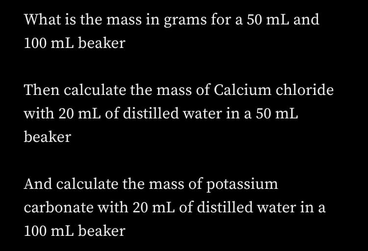 What is the mass in grams for a 50 mL and
100 mL beaker
Then calculate the mass of Calcium chloride
with 20 mL of distilled water in a 50 mL
beaker
And calculate the mass of potassium
carbonate with 20 mL of distilled water in a
100 mL beaker