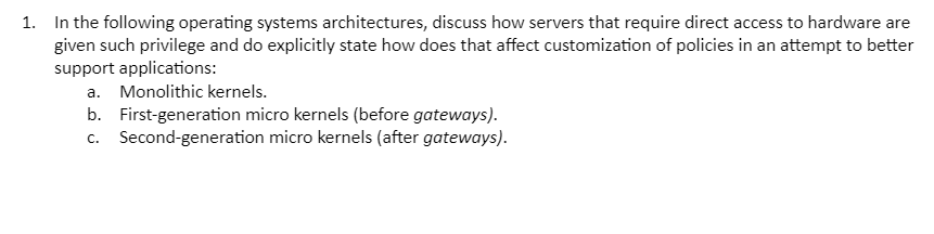 1. In the following operating systems architectures, discuss how servers that require direct access to hardware are
given such privilege and do explicitly state how does that affect customization of policies in an attempt to better
support applications:
a. Monolithic kernels.
b. First-generation micro kernels (before gateways).
c. Second-generation micro kernels (after gateways).
