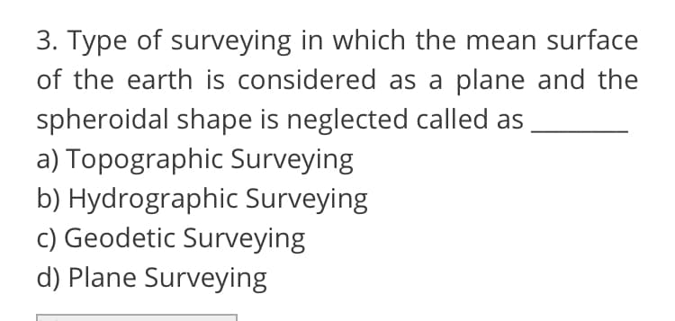 3. Type of surveying in which the mean surface
of the earth is considered as a plane and the
spheroidal shape is neglected called as
a) Topographic Surveying
b) Hydrographic Surveying
c) Geodetic Surveying
d) Plane Surveying

