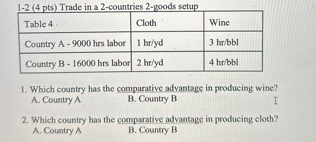 1-2 (4 pts) Trade in a 2-countries 2-goods setup
Table 4
Cloth
Wine
Country A-9000 hrs labor
1 hr/yd
3 hr/bbl
4 hr/bbl
Country B - 16000 hrs labor 2 hr/yd
1. Which country has the comparative advantage in producing wine?
A. Country A
B. Country B
I
2. Which country has the comparative advantage in producing cloth?
A. Country A
B. Country B