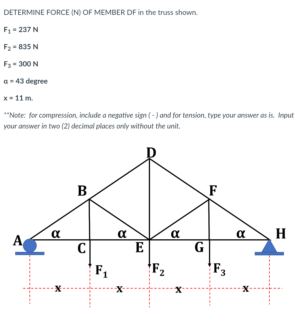 DETERMINE FORCE (N) OF MEMBER DF in the truss shown.
F1 = 237 N
F2
= 835 N
F3 = 300 N
a = 43 degree
X = 11 m.
**Note: for compression, include a negative sign (-) and for tension, type your answer as is. Input
your answer in two (2) decimal places only without the unit.
F
H
A
C
E
G
F1
F2
F3
X-
