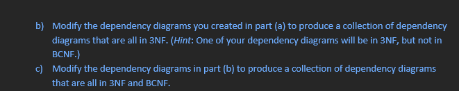 b) Modify the dependency diagrams you created in part (a) to produce a collection of dependency
diagrams that are all in 3NF. (Hint: One of your dependency diagrams will be in 3NF, but not in
BCNF.)
c) Modify the dependency diagrams in part (b) to produce a collection of dependency diagrams
that are all in 3NF and BCNF.