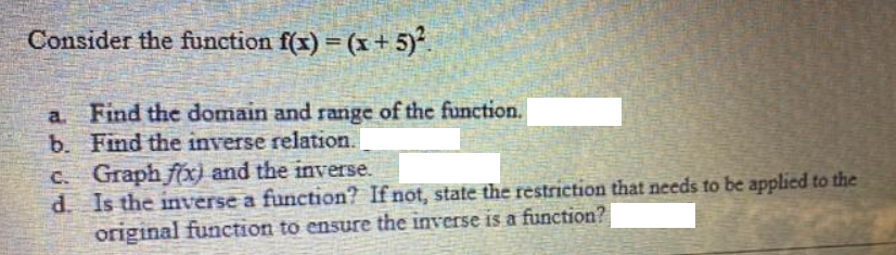 Consider the function f(x) = (x + 5)².
a. Find the domain and range of the function.
b. Find the inverse relation.
c. Graph f(x) and the inverse.
d. Is the inverse a function? If not, state the restriction that needs to be applied to the
original function to ensure the inverse is a function?