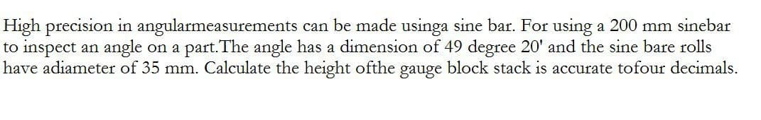 High precision in angularmeasurements can be made usinga sine bar. For using a 200 mm sinebar
to inspect an angle on a part. The angle has a dimension of 49 degree 20' and the sine bare rolls
have adiameter of 35 mm. Calculate the height ofthe gauge block stack is accurate tofour decimals.