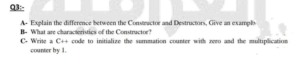 Q3:-
A- Explain the difference between the Constructor and Destructors, Give an exampla
B- What are characteristics of the Constructor?
C- Write a C++ code to initialize the summation counter with zero and the multiplication
counter by 1.
