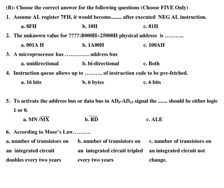 (B)- Choose the correct answer for the following questions (Choose FIVE Only)
1. Assume AL register 7FH, it would become........ after executed NEG AL instruction.
а. 8FH
b. 18H
с. 81H
2. The unknown value for ????:B000H=25000H physical address is
....
a. 001A H
b. 1A00H
с. 100АН
3. A microprocessor has
address bus
....
a. unidirectional
b. bi-directional
c. Both
4. Instruction queue allows up to ... . of instruction code to be pre-fetched.
a. 16 bits
b. 6 bytes
c. 6 bits
5. To activate the address bus or data bus in ADo-AD15 signal the .... should be either logic
1 or 0.
a. MN /MX
b. RD
c. ALE
6. According to Moor's Law....
a. number of transistors on
b. number of transistors on
c. number of transistors on
an integrated circuit
an integrated circuit tripled an integrated circuit not
doubles every two years
every two years
change.
