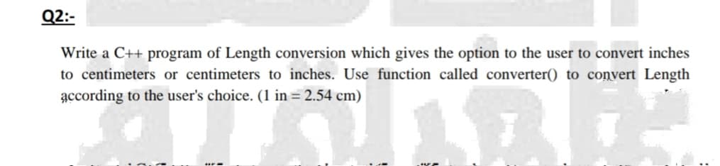 Q2:-
Write a C++ program of Length conversion which gives the option to the user to convert inches
to centimeters or centimeters to inches. Use function called converter() to convert Length
according to the user's choice. (1 in = 2.54 cm)
