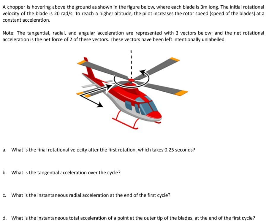 A chopper is hovering above the ground as shown in the figure below, where each blade is 3m long. The initial rotational
velocity of the blade is 20 rad/s. To reach a higher altitude, the pilot increases the rotor speed (speed of the blades) at a
constant acceleration.
Note: The tangential, radial, and angular acceleration are represented with 3 vectors below; and the net rotational
acceleration is the net force of 2 of these vectors. These vectors have been left intentionally unlabelled.
1
a. What is the final rotational velocity after the first rotation, which takes 0.25 seconds?
b. What is the tangential acceleration over the cycle?
c. What is the instantaneous radial acceleration at the end of the first cycle?
d. What is the instantaneous total acceleration of a point at the outer tip of the blades, at the end of the first cycle?