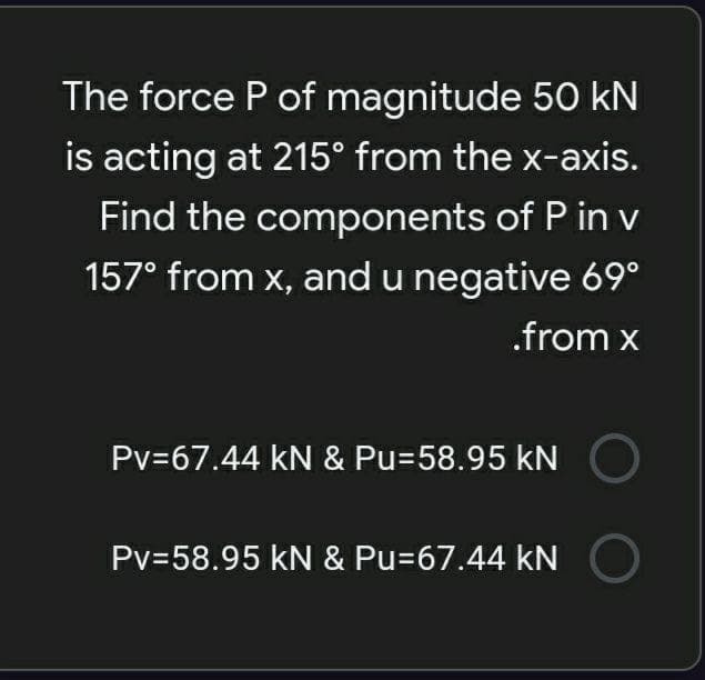 The force P of magnitude 50 kN
is acting at 215° from the x-axis.
Find the components of P in v
157° from x, and u negative 69°
.from x
Pv=67.44 kN & Pu=58.95 kN
Pv=58.95 kN & Pu=67.44 kN
