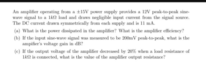 An amplifier operating from a +15V power supply provides a 12V peak-to-peak sine-
wave signal to a 1k2 load and draws negligible input current from the signal source.
The DC current drawn symmetrically from each supply and is 11 mA.
(a) What is the power dissipated in the amplifier? What is the amplifier efficiency?
(b) If the input sine-wave signal was measured to be 200mV peak-to-peak, what is the
ampifier's voltage gain in dB?
(c) If the output voltage of the amplifier decreased by 20% when a load resistance of
1k is connected, what is the value of the amplifier output resistance?