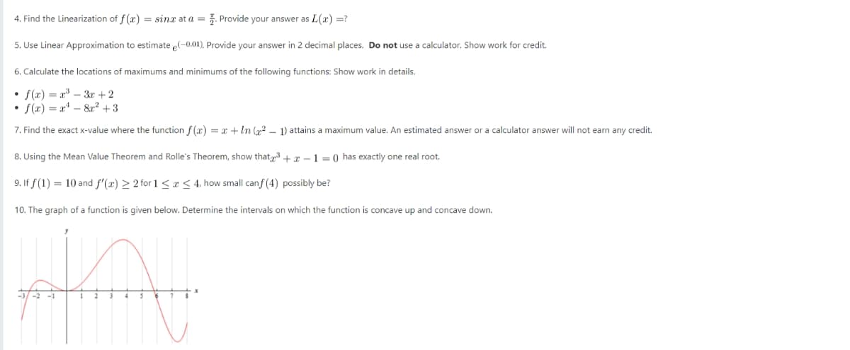 4. Find the Linearization of f(x) = sinx at a = . Provide your answer as L(x) =?
5. Use Linear Approximation to estimate e(-0.01). Provide your answer in 2 decimal places. Do not use a calculator. Show work for credit.
6. Calculate the locations of maximums and minimums of the following functions: Show work in details.
• f(x) = x³ - 3x + 2
• f(x)=x²-8² +3
7. Find the exact x-value where the function f(x) = x + ln (x² - 1) attains a maximum value. An estimated answer or a calculator answer will not earn any credit.
8. Using the Mean Value Theorem and Rolle's Theorem, show that³+x-1=0) has exactly one real root.
9. If f(1) = 10 and f'(x) ≥ 2 for 1 ≤ x ≤ 4, how small canf (4) possibly be?
10. The graph of a function is given below. Determine the intervals on which the function i concave up and concave down.
you
