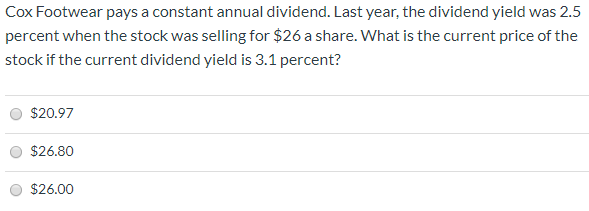 Cox Footwear pays a constant annual dividend. Last year, the dividend yield was 2.5
percent when the stock was selling for $26 a share. What is the current price of the
stock if the current dividend yield is 3.1 percent?
$20.97
$26.80
$26.00

