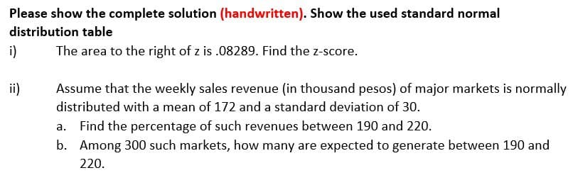 Please show the complete solution (handwritten). Show the used standard normal
distribution table
i)
The area to the right of z is .08289. Find the z-score.
ii)
Assume that the weekly sales revenue (in thousand pesos) of major markets is normally
distributed with a mean of 172 and a standard deviation of 30.
a.
Find the percentage of such revenues between 190 and 220.
b. Among 300 such markets, how many are expected to generate between 190 and
220.