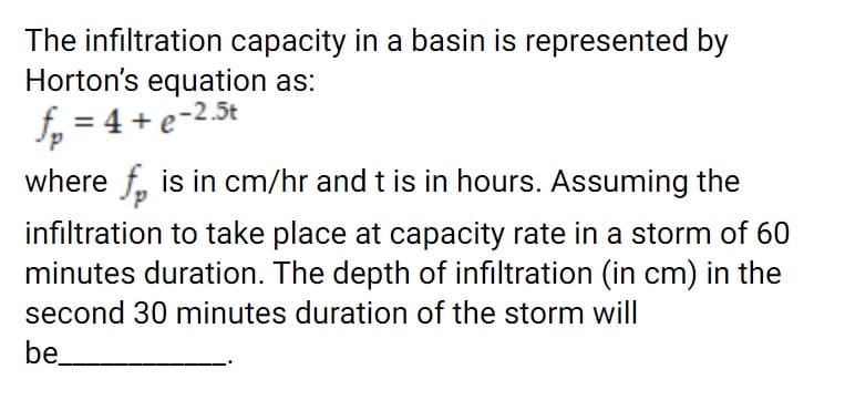 The infiltration capacity in a basin is represented by
Horton's equation as:
f, = 4 + e-2.5t
where f, is in cm/hr and t is in hours. Assuming the
infiltration to take place at capacity rate in a storm of 60
minutes duration. The depth of infiltration (in cm) in the
second 30 minutes duration of the storm will
be
