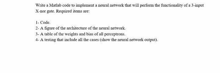 Write a Matlab code to implement a neural network that will perform the functionality of a 3-input
X-nor gate. Required items are:
1- Code.
2- A figure of the architecture of the neural network.
3- A table of the weights and bias of all perceptrons.
4- A testing that include all the cases (show the neural network output).