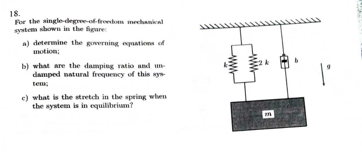 18.
For the singledegree-of-freedom mechanical
system shown in the figure:
a) determine the governing equations of
motion;
2 k
b) what are the damping ratio and un-
damped natural frequency of this sys-
tem;
c) what is the stretch in the spring when
the system is in equilibrium?
ww

