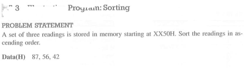 1
3
Program: Sorting
PROBLEM STATEMENT
A set of three readings is stored in memory starting at XX50H. Sort the readings in as-
cending order.
Data(H) 87, 56, 42