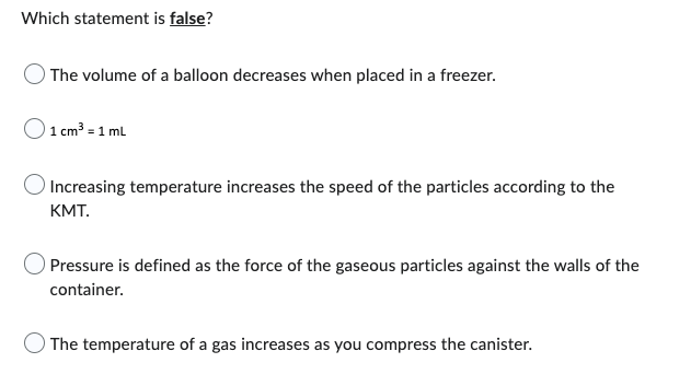 Which statement is false?
The volume of a balloon decreases when placed in a freezer.
1 cm³ = 1 mL
Increasing temperature increases the speed of the particles according to the
KMT.
Pressure is defined as the force of the gaseous particles against the walls of the
container.
The temperature of a gas increases as you compress the canister.