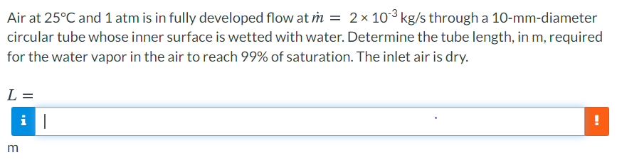 Air at 25°C and 1 atm is in fully developed flow at m = 2× 103 kg/s through a 10-mm-diameter
circular tube whose inner surface is wetted with water. Determine the tube length, in m, required
for the water vapor in the air to reach 99% of saturation. The inlet air is dry.
L =
m
