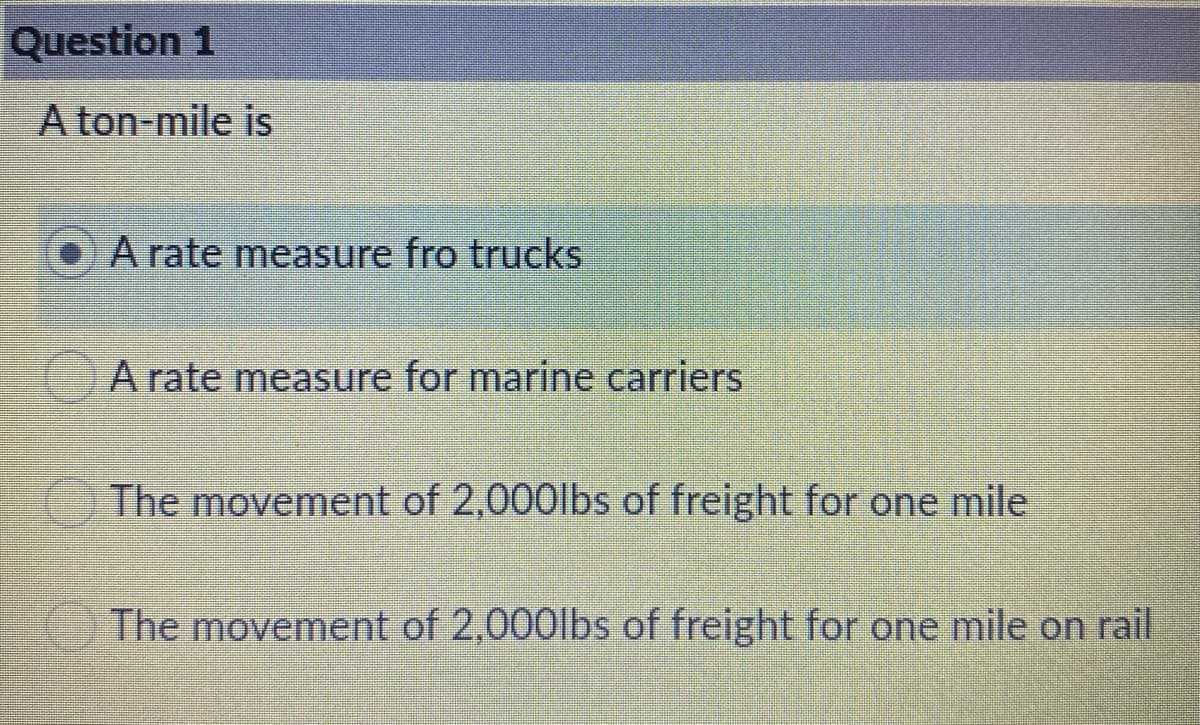 Question 1
A ton-mile is
A rate measSure fro trucks
A rate measure for marine carriers
The movement of 2,000lbs of freight for one mile
The movement of 2,000lbs of freight for one mile on rail
