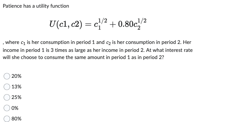 Patience has a utility function
where c₁ is her consumption in period 1 and c2 is her consumption in period 2. Her
income in period 1 is 3 times as large as her income in period 2. At what interest rate
will she choose to consume the same amount in period 1 as in period 2?
20%
13%
25%
1/2
1/2
U(c1, c2) = ¹/² +0.80c¹/²
0%
80%