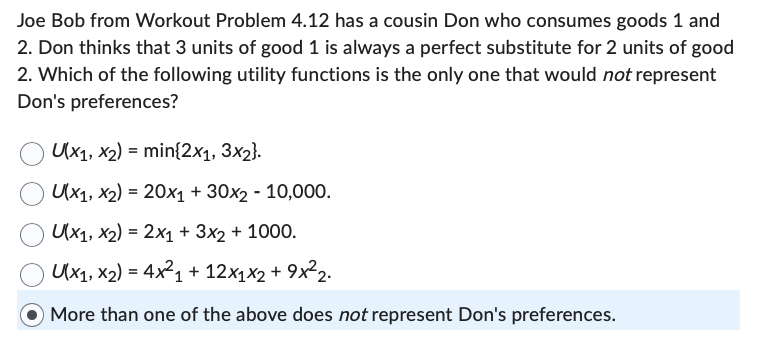 Joe Bob from Workout Problem 4.12 has a cousin Don who consumes goods 1 and
2. Don thinks that 3 units of good 1 is always a perfect substitute for 2 units of good
2. Which of the following utility functions is the only one that would not represent
Don's preferences?
U(x1, x2) = min{2x1, 3x2}.
Ux1, x2) = 20x1 + 30x2 - 10,000.
Ux1, x2) = 2x1 + 3x2 + 1000.
Ux1, x2) = 4x²2₁ + 12x₁x2 + 9x²₂.
More than one of the above does not represent Don's preferences.