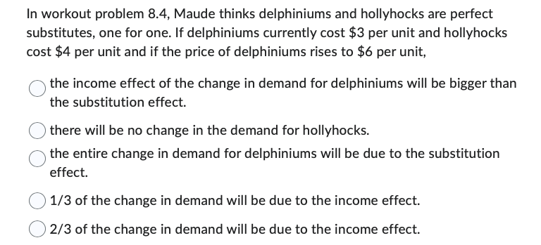 In workout problem 8.4, Maude thinks delphiniums and hollyhocks are perfect
substitutes, one for one. If delphiniums currently cost $3 per unit and hollyhocks
cost $4 per unit and if the price of delphiniums rises to $6 per unit,
the income effect of the change in demand for delphiniums will be bigger than
the substitution effect.
there will be no change in the demand for hollyhocks.
the entire change in demand for delphiniums will be due to the substitution
effect.
1/3 of the change in demand will be due to the income effect.
2/3 of the change in demand will be due to the income effect.