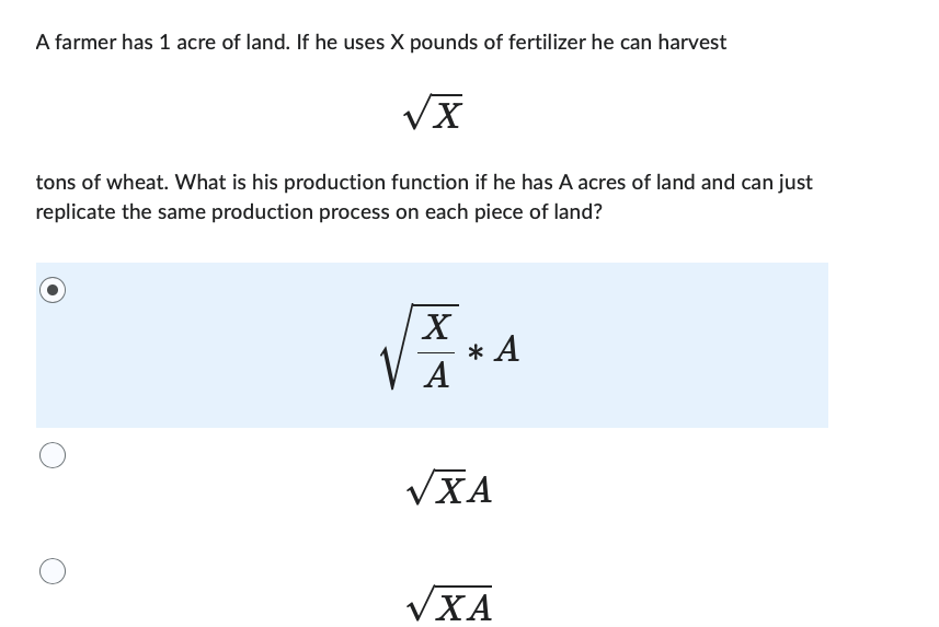 A farmer has 1 acre of land. If he uses X pounds of fertilizer he can harvest
√x
tons of wheat. What is his production function if he has A acres of land and can just
replicate the same production process on each piece of land?
XXX
A
* A
VXA
√XA