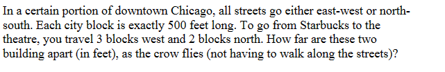 In a certain portion of downtown Chicago, all streets go either east-west or north-
south. Each city block is exactly 500 feet long. To go from Starbucks to the
theatre, you travel 3 blocks west and 2 blocks north. How far are these two
building apart (in feet), as the crow flies (not having to walk along the streets)?