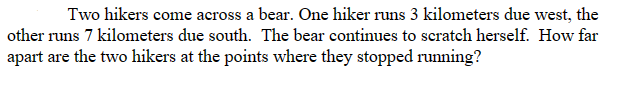Two hikers come across a bear. One hiker runs 3 kilometers due west, the
other runs 7 kilometers due south. The bear continues to scratch herself. How far
apart are the two hikers at the points where they stopped running?